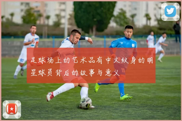 足球场上的艺术品有中文纹身的明星球员背后的故事与意义