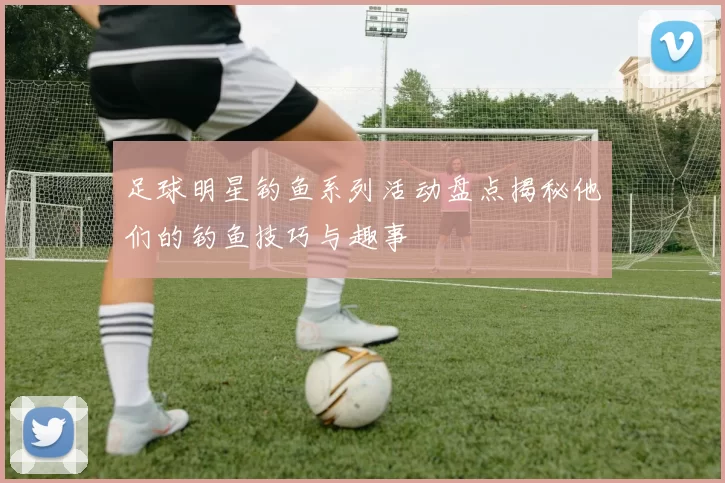 足球明星钓鱼系列活动盘点揭秘他们的钓鱼技巧与趣事