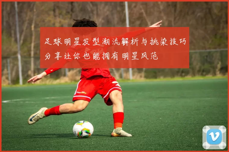 足球明星发型潮流解析与挑染技巧分享让你也能拥有明星风范