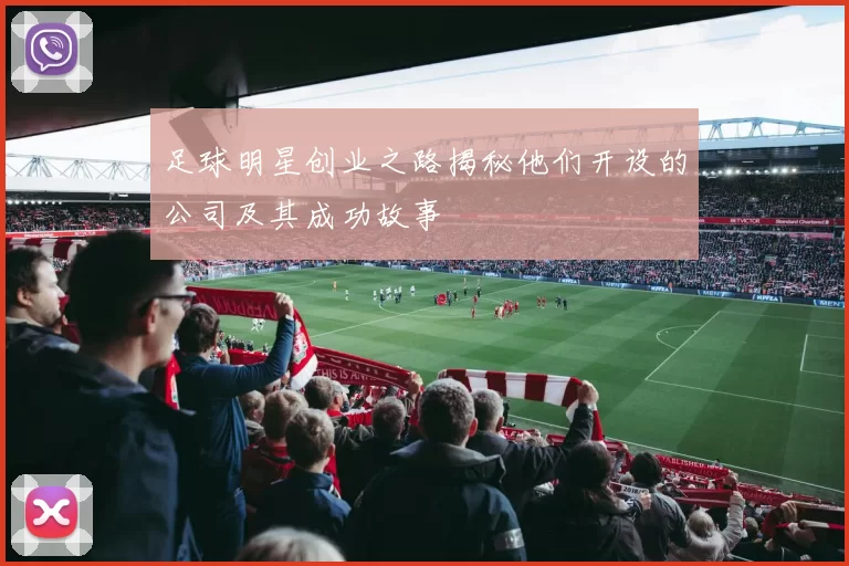 足球明星创业之路揭秘他们开设的公司及其成功故事