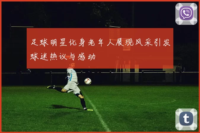 足球明星化身老年人展现风采引发球迷热议与感动