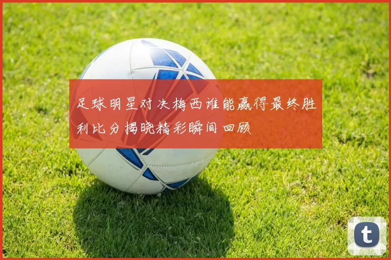 足球明星对决梅西谁能赢得最终胜利比分揭晓精彩瞬间回顾