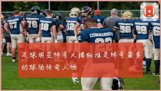 足球明星绰号大揭秘谁是绰号最多的球场传奇人物