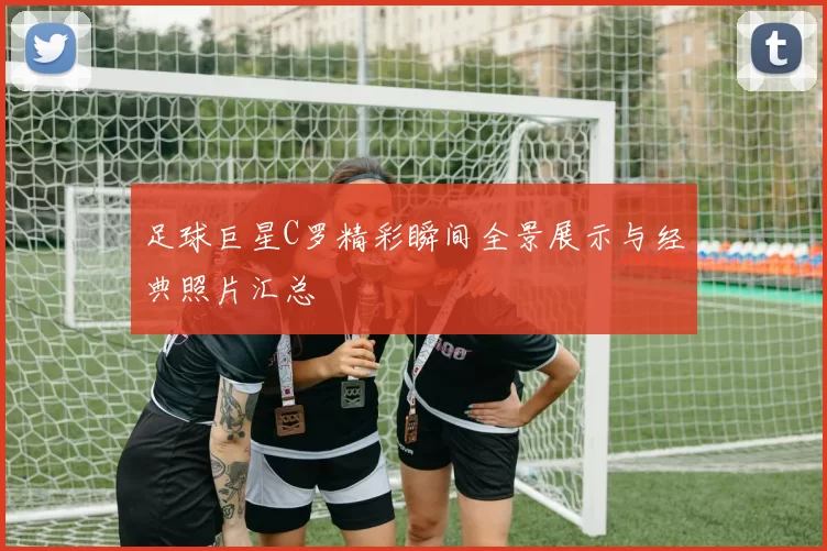 足球巨星C罗精彩瞬间全景展示与经典照片汇总