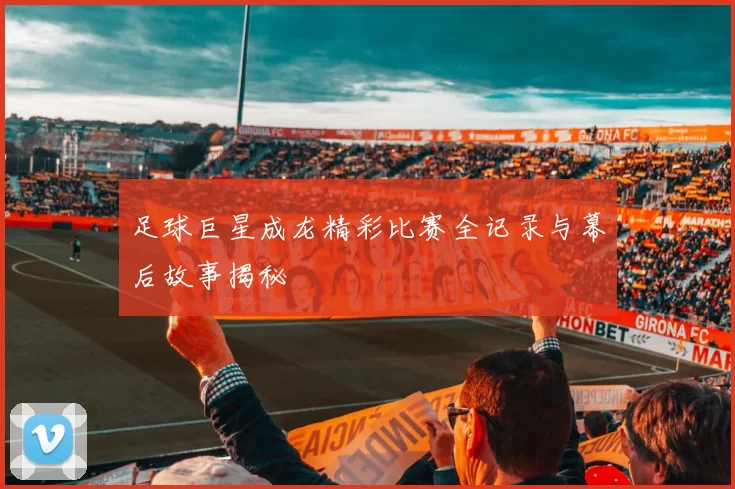 足球巨星成龙精彩比赛全记录与幕后故事揭秘
